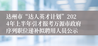 达州市“达人英才计划”2024年上半年引才报考万源市政府序列职位递补拟聘用人员公示