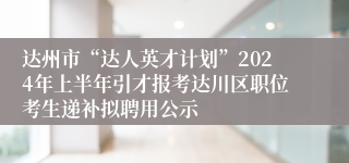 达州市“达人英才计划”2024年上半年引才报考达川区职位考生递补拟聘用公示