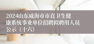 2024山东威海市市直卫生健康系统事业单位招聘拟聘用人员公示（十六）