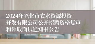 2024年兴化市农水资源投资开发有限公司公开招聘资格复审和领取面试通知书公告