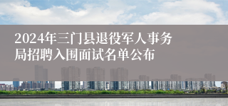 2024年三门县退役军人事务局招聘入围面试名单公布