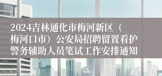 2024吉林通化市梅河新区（梅河口市）公安局招聘留置看护警务辅助人员笔试工作安排通知