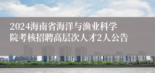 2024海南省海洋与渔业科学院考核招聘高层次人才2人公告