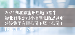 2024湖北恩施州恩施市福牛物业有限公司补招湖北硒恩城市建设集团有限公司下属子公司工作人员26人公告