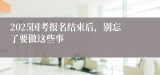 2025国考报名结束后，别忘了要做这些事