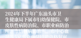 2024年下半年广东汕头市卫生健康局下属市妇幼保健院、市皮肤性病防治院、市职业病防治所、市结核病防治所、市中心血站等5家事业单位招聘资格复审、面试等有关事项公告