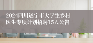 2024四川遂宁市大学生乡村医生专项计划招聘15人公告