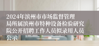 2024年滨州市市场监督管理局所属滨州市特种设备检验研究院公开招聘工作人员拟录用人员公示