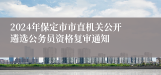 2024年保定市市直机关公开遴选公务员资格复审通知