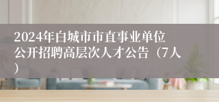 2024年白城市市直事业单位公开招聘高层次人才公告（7人）