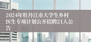 2024年牡丹江市大学生乡村医生专项计划公开招聘21人公告