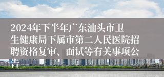 2024年下半年广东汕头市卫生健康局下属市第二人民医院招聘资格复审、面试等有关事项公告