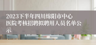 2023下半年四川绵阳市中心医院考核招聘拟聘用人员名单公示