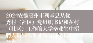 2024安徽亳州市利辛县从优秀村（社区）党组织书记和在村（社区）工作的大学毕业生中招聘人员纳入事业编管理笔试成绩公告