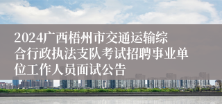 2024广西梧州市交通运输综合行政执法支队考试招聘事业单位工作人员面试公告