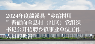 2024年度绩溪县“乡编村用”暨面向全县村（社区）党组织书记公开招聘乡镇事业单位工作人员的公告