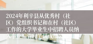 2024年利辛县从优秀村（社区）党组织书记和在村（社区）工作的大学毕业生中招聘人员纳入事业编管理笔试成绩公示