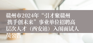 赣州市2024年“引才聚赣州 携手创未来”事业单位招聘高层次人才（西安站）入闱面试人员公告