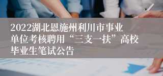 2022湖北恩施州利川市事业单位考核聘用“三支一扶”高校毕业生笔试公告