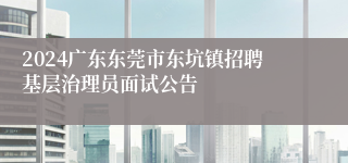 2024广东东莞市东坑镇招聘基层治理员面试公告