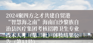 2024聚四方之才共建自贸港“智慧海之南”海南白沙黎族自治县医疗集团考核招聘卫生专业技术人才（第二批）体检结果公告（第11号）