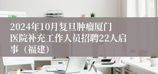 2024年10月复旦肿瘤厦门医院补充工作人员招聘22人启事（福建）