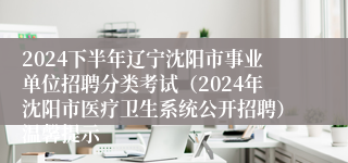 2024下半年辽宁沈阳市事业单位招聘分类考试（2024年沈阳市医疗卫生系统公开招聘）温馨提示