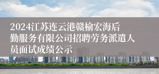 2024江苏连云港赣榆宏海后勤服务有限公司招聘劳务派遣人员面试成绩公示