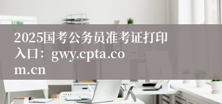 2025国考公务员准考证打印入口：gwy.cpta.com.cn