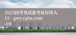 2025国考笔试准考证打印入口：gwy.cpta.com.cn