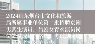 2024山东烟台市文化和旅游局所属事业单位第二批招聘京剧男武生演员、吕剧女青衣演员岗位笔试成绩合格线、考试总成绩、进入考察名单公告