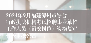 2024年9月福建漳州市综合行政执法机构考试招聘事业单位工作人员（诏安岗位）资格复审有关事项公告