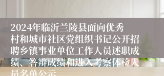 2024年临沂兰陵县面向优秀村和城市社区党组织书记公开招聘乡镇事业单位工作人员述职成绩、答辩成绩和进入考察体检人员名单公示