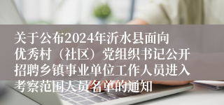 关于公布2024年沂水县面向优秀村（社区）党组织书记公开招聘乡镇事业单位工作人员进入考察范围人员名单的通知