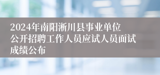 2024年南阳淅川县事业单位公开招聘工作人员应试人员面试成绩公布