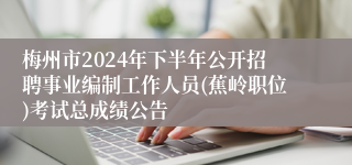 梅州市2024年下半年公开招聘事业编制工作人员(蕉岭职位)考试总成绩公告