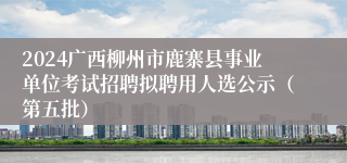 2024广西柳州市鹿寨县事业单位考试招聘拟聘用人选公示（第五批）