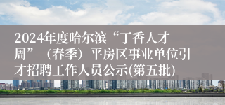 2024年度哈尔滨“丁香人才周”（春季）平房区事业单位引才招聘工作人员公示(第五批)