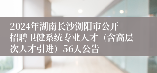 2024年湖南长沙浏阳市公开招聘卫健系统专业人才（含高层次人才引进）56人公告