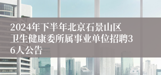 2024年下半年北京石景山区卫生健康委所属事业单位招聘36人公告