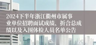 2024下半年浙江衢州市属事业单位招聘面试成绩、折合总成绩以及入围体检人员名单公告