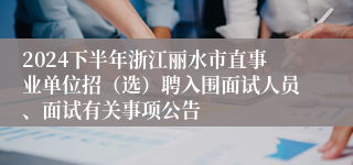 2024下半年浙江丽水市直事业单位招（选）聘入围面试人员、面试有关事项公告