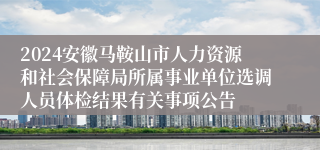 2024安徽马鞍山市人力资源和社会保障局所属事业单位选调人员体检结果有关事项公告