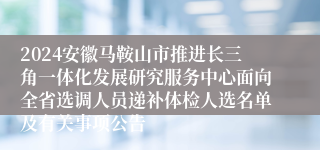 2024安徽马鞍山市推进长三角一体化发展研究服务中心面向全省选调人员递补体检人选名单及有关事项公告