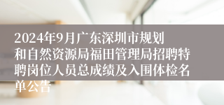 2024年9月广东深圳市规划和自然资源局福田管理局招聘特聘岗位人员总成绩及入围体检名单公告
