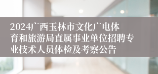 2024广西玉林市文化广电体育和旅游局直属事业单位招聘专业技术人员体检及考察公告