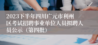 2023下半年四川广元市利州区考试招聘事业单位人员拟聘人员公示（第四批）
