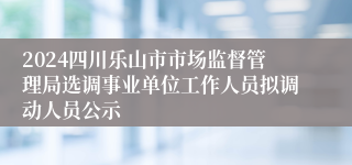 2024四川乐山市市场监督管理局选调事业单位工作人员拟调动人员公示