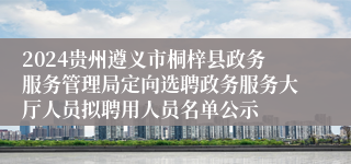 2024贵州遵义市桐梓县政务服务管理局定向选聘政务服务大厅人员拟聘用人员名单公示