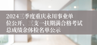 2024三季度重庆永川事业单位公开、三支一扶期满合格考试总成绩余体检名单公示